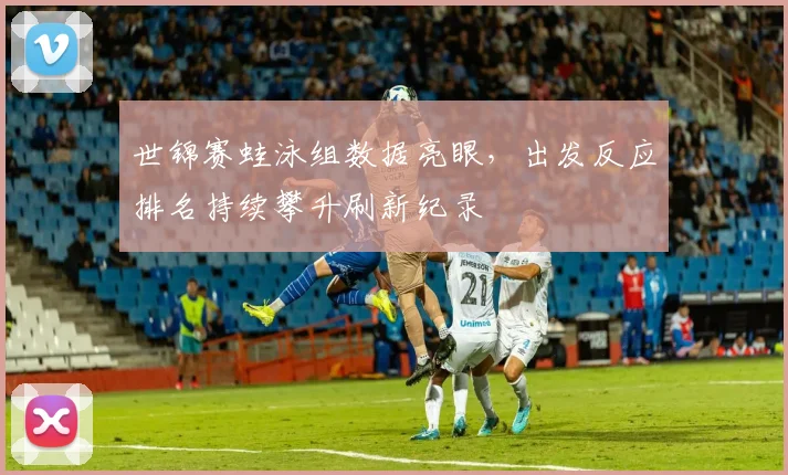 世锦赛蛙泳组数据亮眼，出发反应排名持续攀升刷新纪录