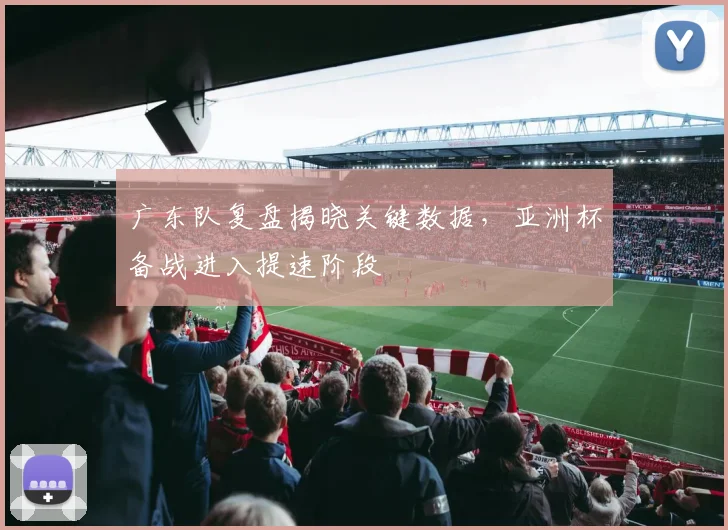 广东队复盘揭晓关键数据,亚洲杯备战进入提速阶段