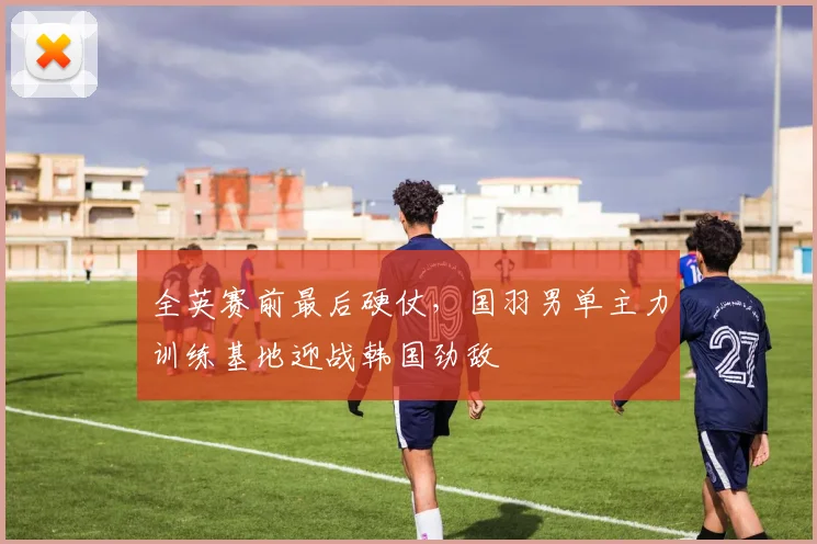 全英赛前最后硬仗，国羽男单主力训练基地迎战韩国劲敌