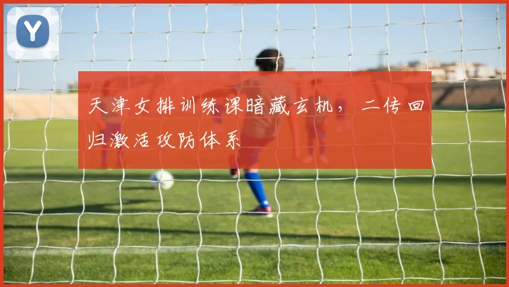 天津女排训练课暗藏玄机，二传回归激活攻防体系