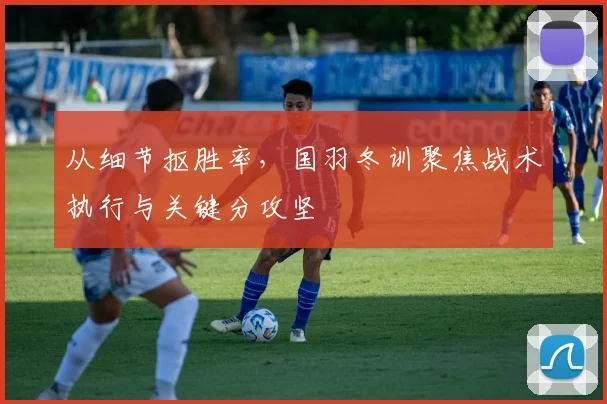 从细节抠胜率，国羽冬训聚焦战术执行与关键分攻坚