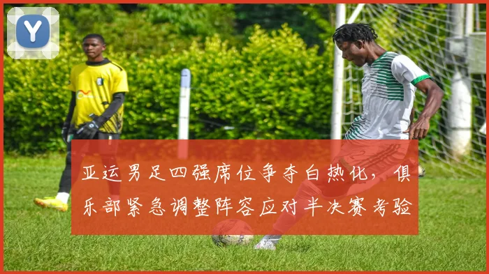 亚运男足四强席位争夺白热化，俱乐部紧急调整阵容应对半决赛考验