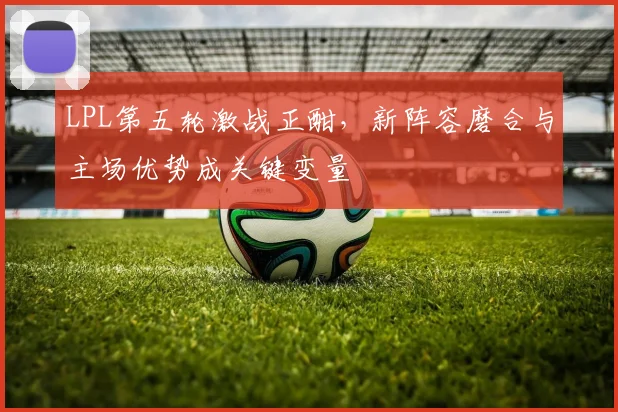 LPL第五轮激战正酣，新阵容磨合与主场优势成关键变量