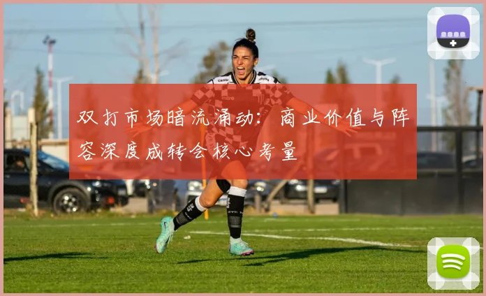 双打市场暗流涌动：商业价值与阵容深度成转会核心考量