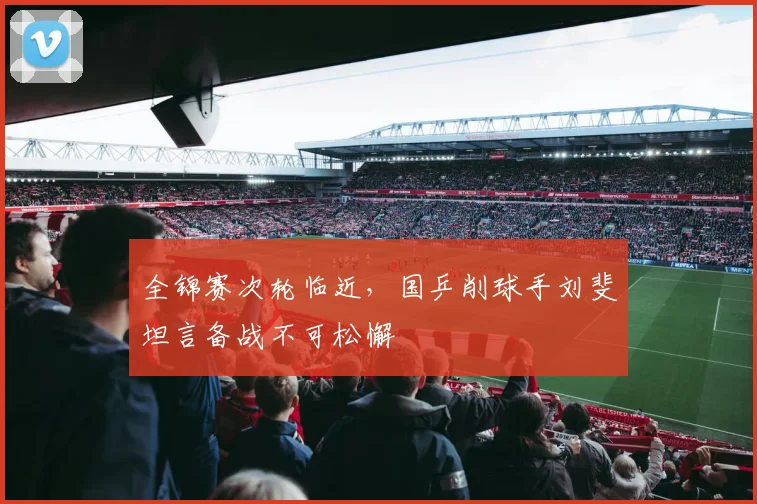 全锦赛次轮临近，国乒削球手刘斐坦言备战不可松懈