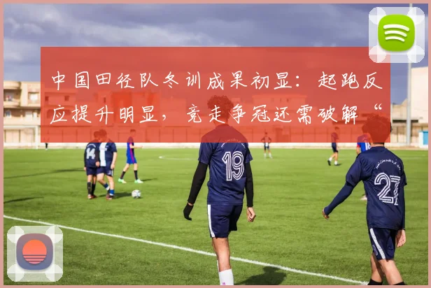 中国田径队冬训成果初显：起跑反应提升明显，竞走争冠还需破解“后程乏力”