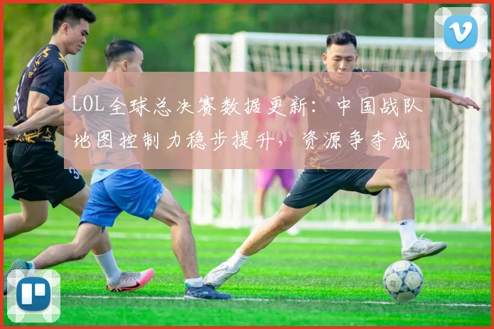LOL全球总决赛数据更新：中国战队地图控制力稳步提升，资源争夺成胜负手