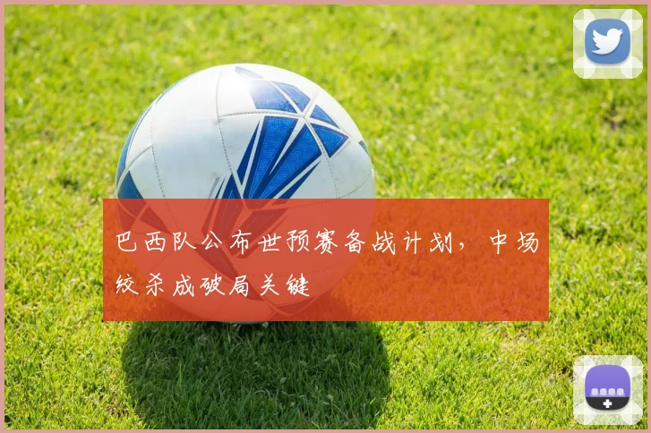巴西队公布世预赛备战计划,中场绞杀成破局关键