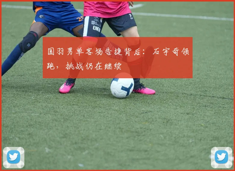 国羽男单客场告捷背后：石宇奇领跑，挑战仍在继续