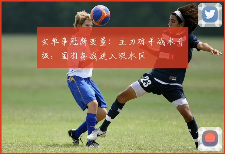女单争冠新变量：主力对手战术升级，国羽备战进入深水区