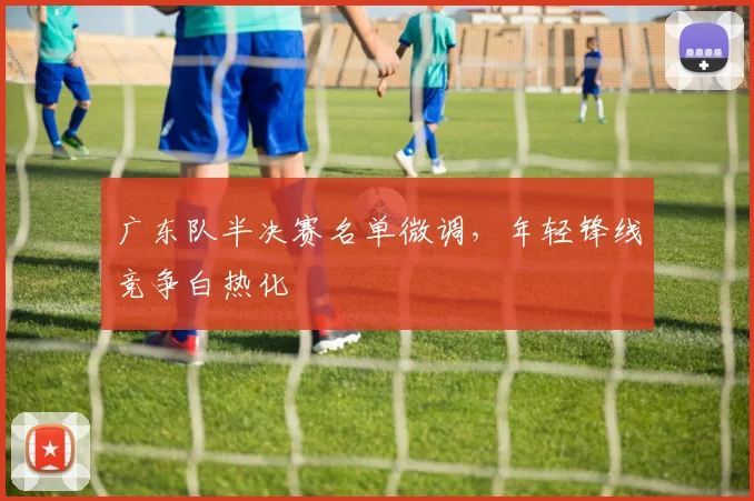 广东队半决赛名单微调,年轻锋线竞争白热化