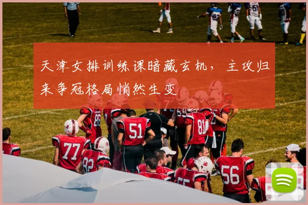 天津女排训练课暗藏玄机，主攻归来争冠格局悄然生变