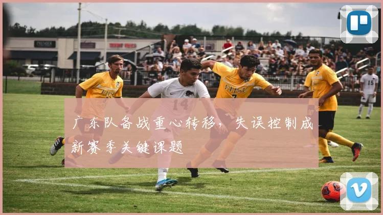 广东队备战重心转移,失误控制成新赛季关键课题