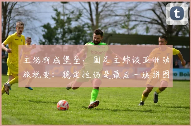主场渐成堡垒，国足主帅谈亚洲劲旅蜕变：稳定性仍是最后一块拼图