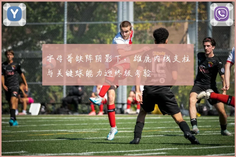 字母哥缺阵阴影下，雄鹿内线支柱与关键球能力迎终极考验