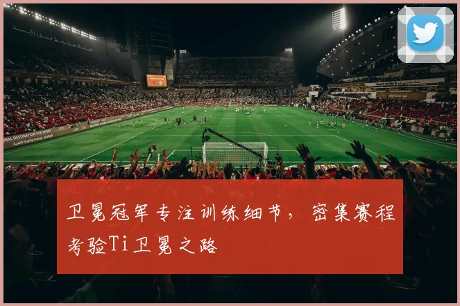 卫冕冠军专注训练细节，密集赛程考验Ti卫冕之路